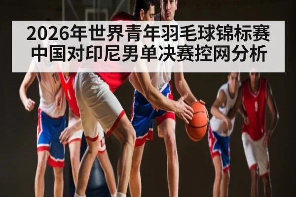 2026年世界青年羽毛球锦标赛中国对印尼男单决赛控网分析