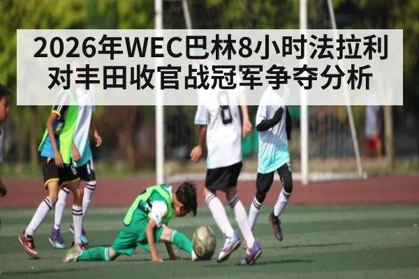 2026年WEC巴林8小时法拉利对丰田收官战冠军争夺分析